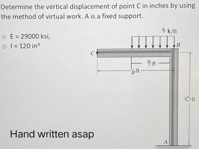 Determine the vertical displacement of point C in inches by using
the method of virtual work. A is a fixed support.
o E = 29000 ksi,
o 1 = 120 in 4
C
Hand written asap
bft
3 ft
3 k/ft
A
B
10 ft