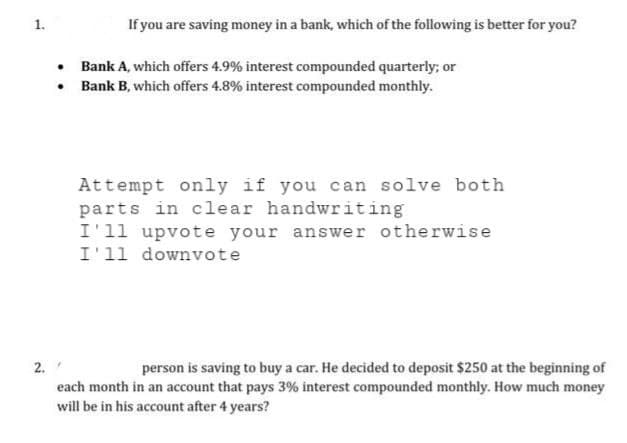 1.
2.
.
.
If you are saving money in a bank, which of the following is better for you?
"
Bank A, which offers 4.9% interest compounded quarterly; or
Bank B, which offers 4.8% interest compounded monthly.
Attempt only if you can solve both
parts in clear handwriting
I'll upvote your answer otherwise
I'll downvote
person is saving to buy a car. He decided to deposit $250 at the beginning of
each month in an account that pays 3% interest compounded monthly. How much money
will be in his account after 4 years?