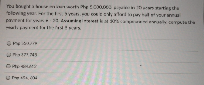 You bought a house on loan worth Php 5,000,000, payable in 20 years starting the
following year. For the first 5 years, you could only afford to pay half of your annual
payment for years 6 - 20. Assuming interest is at 10% compounded annually, compute the
yearly payment for the first 5 years.
O Php 550,779
Php 377,748
Php 484,612
O Php 494, 604
