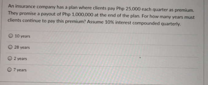 An insurance company has a plan where clients pay Php 25,000 each quarter as premium.
They promise a payout of Php 1,000,000 at the end of the plan. For how many years must
clients continue to pay this premium? Assume 10% interest compounded quarterly.
10 years
O 28 years
O 2 years
O 7 years

