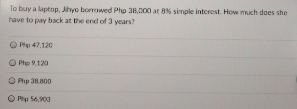 To buy a laptop, Jihyo borrowed Php 38,000 at 8% simple interest. How much does she
have to pay back at the end of 3 years?
Php 47,120
Php 9,120
O Php 38,800
O Php 56,903

