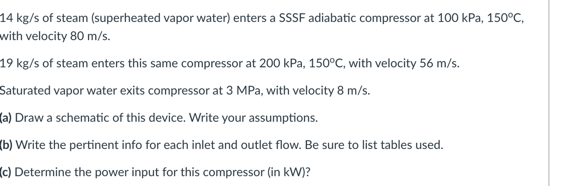 14 kg/s of steam (superheated vapor water) enters a SSSF adiabatic compressor at 100 kPa, 150°C,
with velocity 80 m/s.
19 kg/s of steam enters this same compressor at 200 kPa, 150°C, with velocity 56 m/s.
Saturated vapor water exits compressor at 3 MPa, with velocity 8 m/s.
(a) Draw a schematic of this device. Write your assumptions.
(b) Write the pertinent info for each inlet and outlet flow. Be sure to list tables used.
(c) Determine the power input for this compressor (in kW)?
