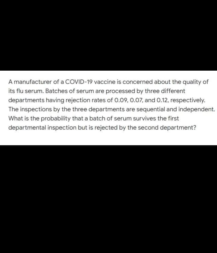 A manufacturer of a COVID-19 vaccine is concerned about the quality of
its flu serum. Batches of serum are processed by three different
departments having rejection rates of 0.09, 0.07, and 0.12, respectively.
The inspections by the three departments are sequential and independent.
What is the probability that a batch of serum survives the first
departmental inspection but is rejected by the second department?
