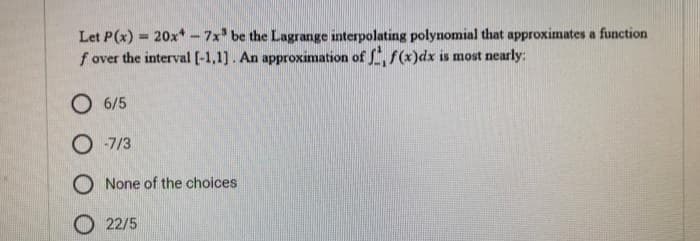 Let P(x) = 20x*-7x³ be the Lagrange interpolating polynomial that approximates a function
f over the interval [-1,1]. An approximation of f, f(x) dx is most nearly:
O 6/5
O-7/3
O None of the choices
22/5