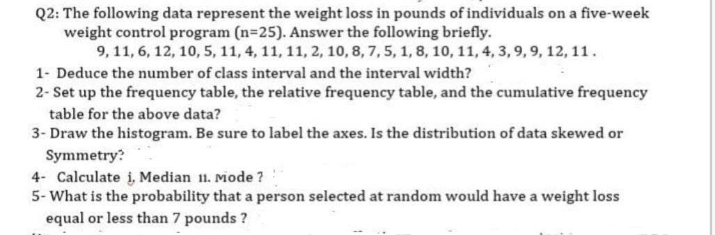 Q2: The following data represent the weight loss in pounds of individuals on a five-week
weight control program (n=25). Answer the following briefly.
9, 11, 6, 12, 10, 5, 11, 4, 11, 11, 2, 10, 8, 7, 5, 1, 8, 10, 11, 4, 3, 9, 9, 12, 11.
1- Deduce the number of class interval and the interval width?
2- Set up the frequency table, the relative frequency table, and the cumulative frequency
table for the above data?
3- Draw the histogram. Be sure to label the axes. Is the distribution of data skewed or
Symmetry?
4- Calculate i, Median 11. Mode ?
5- What is the probability that a person selected at random would have a weight loss
equal or less than 7 pounds ?
