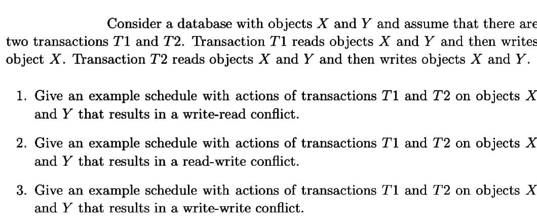 Consider a database with objects X and Y and assume that there are
two transactions T1 and T2. Transaction T1 reads objects X and Y and then writes
object X. Transaction T2 reads objects X and Y and then writes objects X and Y.
1. Give an example schedule with actions of transactions T1 and T2 on objects X
and Y that results in a write-read conflict.
2. Give an example schedule with actions of transactions T1 and T2 on objects X
and Y that results in a read-write conflict.
3. Give an example schedule with actions of transactions T1 and T2 on objects X
and Y that results in a write-write conflict.