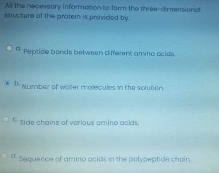 All the necessary information to form the three-dimensional
structure of the protein is provided by:
a.
Peptide bonds between different amino acids.
Ob.
Number of water molecules in the solution.
OC. side chains of various amino acids,
Od.
Sequence of amino acids in the polypeptide chain.
