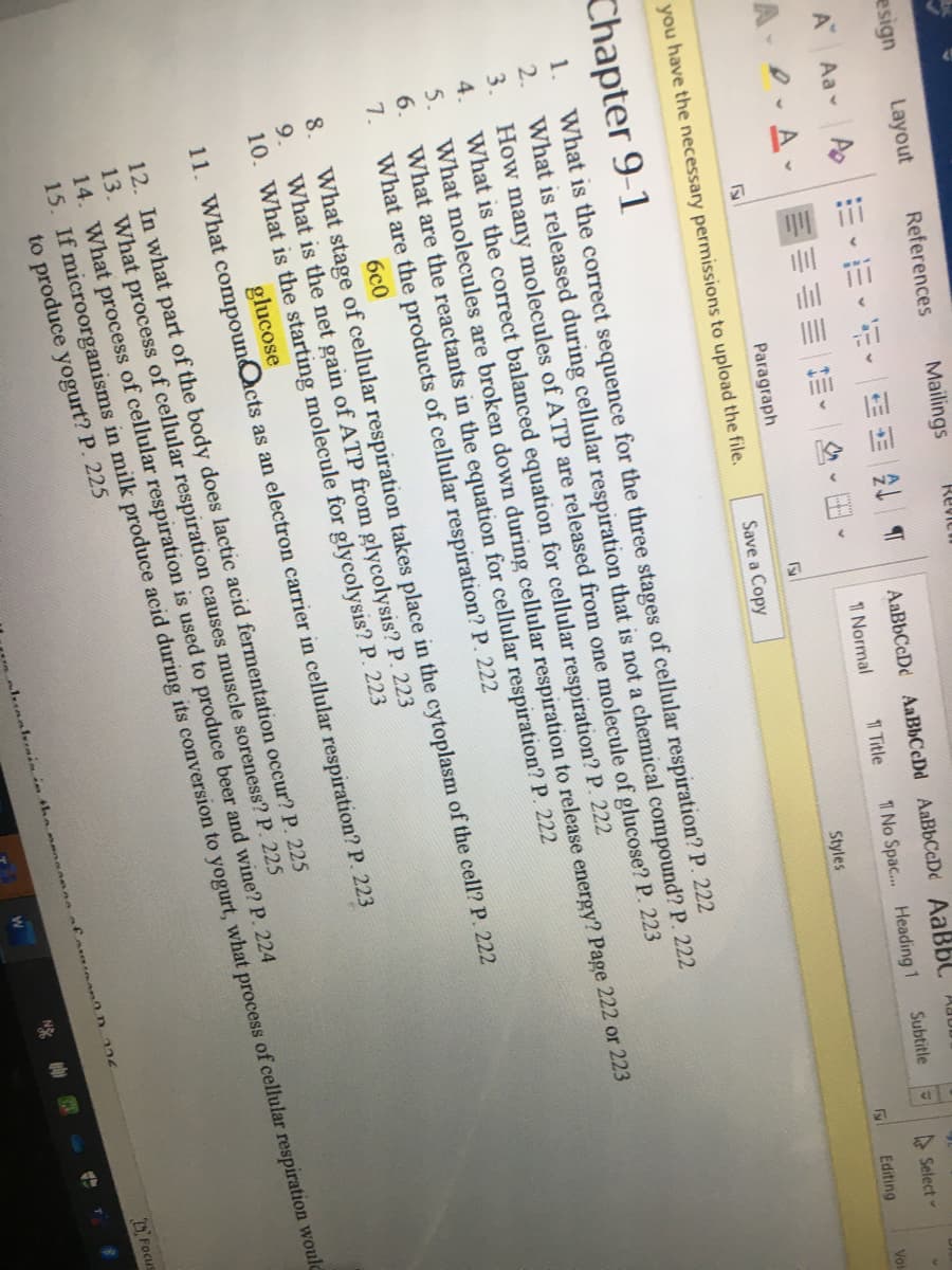 esign
Layout
References
Mailings
Revicn
A"
Aa A
AaBbCcDd AaBbCcDd AaBbCcDd AaBbC 00
A D.A-
1 Normal
1 Title
1 No Spac... Heading 1
Subtitle
A Select
Paragraph
Styles
Editing
Voi
you have the necessary permissions to upload the file.
Save a Copy
Chapter 9-1
What is the correct sequence for the three stages of cellular respiration? P. 222
What is released during cellular respiration that is not a chemical compound? P. 222
3. How many molecules of ATP are released from one molecule of glucose? P. 223
What is the correct balanced equation for cellular respiration? P. 222
What molecules are broken down during cellular respiration to release energy? Page 222 or 223
What are the reactants in the equation for cellular respiration? P. 222
What are the products of cellular respiration? P. 222
1.
2.
4.
5.
6.
7.
6c0
What stage of cellular respiration takes place in the cytoplasm of the cell? P. 222
What is the net gain of ATP from glycolysis? P. 223
10. What is the starting molecule for glycolysis? P. 223
8.
9.
glucose
11. What compounQcts as an electron carrier in cellular respiration? P. 223
12. In what part of the body does lactic acid fermentation occur? P. 225
13. What process of cellular respiration causes muscle soreness? P. 225
14. What process of cellular respiration is used to produce beer and wine? P. 224
15. If microorganisms in milk produce acid during its conversion to yogurt, what process of cellular respiration would
to produce yogurt? P. 225
DFocus
325
l.unakrmin in tha nsaanne
