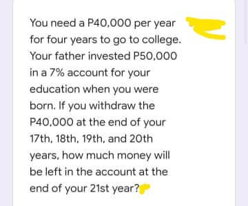 You need a P40,.000 per year
for four years to go to college.
Your father invested P50,000
in a 7% account for your
education when you were
born. If you withdraw the
P40,000 at the end of your
17th, 18th, 19th, and 20th
years, how much money will
be left in the account at the
end of your 21st year?
