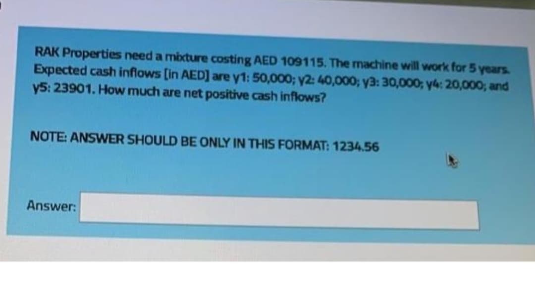 RAK Properties need a mbxture costing AED 109115. The machine will work for 5 years.
Expected cash inflows [in AED] are y1: 50,000; y2: 40,000; y3: 30,000; y4: 20,000; and
y5: 23901. How much are net positive cash inflows?
NOTE: ANSWER SHOULD BE ONLY IN THIS FORMAT: 1234.56
Answer:
