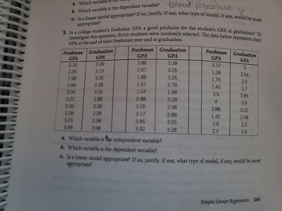 C. Is a linear model appropriate? If so, justify. If not, what type of model, if any, would be most
blood Pressure
3. Is a college student's freshman GPA a good predictor for the student's GPA at graduation? To
investigate this question, thirty students were randomly selected. The data below represents their
a. Which variable is
b. Which variable is the dependent variable?
if
appropriate?
GPA at the end of their freshman year and at graduation.
Freshman Graduation
Freshman Graduation
GPA
Freshman Graduation
GPA
GPA
GPA
GPA
GPA
2.32
2.49
3.86
3.38
3.12
3.
2.36
3.15
2.97
3.05
1.28
2.64
1.98
3.05
1.88
3.26
1.79
2.9
0.98
2.28
1.67
2.78
1.45
2.7
3.04
3.25
1.54
1.98
3.9
3.85
3.22
2.88
2.88
3.28
4.
3.9
2.50
3.08
3.05
2.98
2.88
3.02
2.08
2.28
3.17
2.88
1.42
2.98
3.05
2.38
3.85
3.05
3.8
2.2
3.48
2.68
3.92
3.28
2.5
2.9
a. Which variable is the independent variable?
b. Which variable is the dependent variable?
C. Is a linear model appropriate? If so, justify. If not, what type of model, if any, would be most
appropriate?
Simple Linear Regression 265
