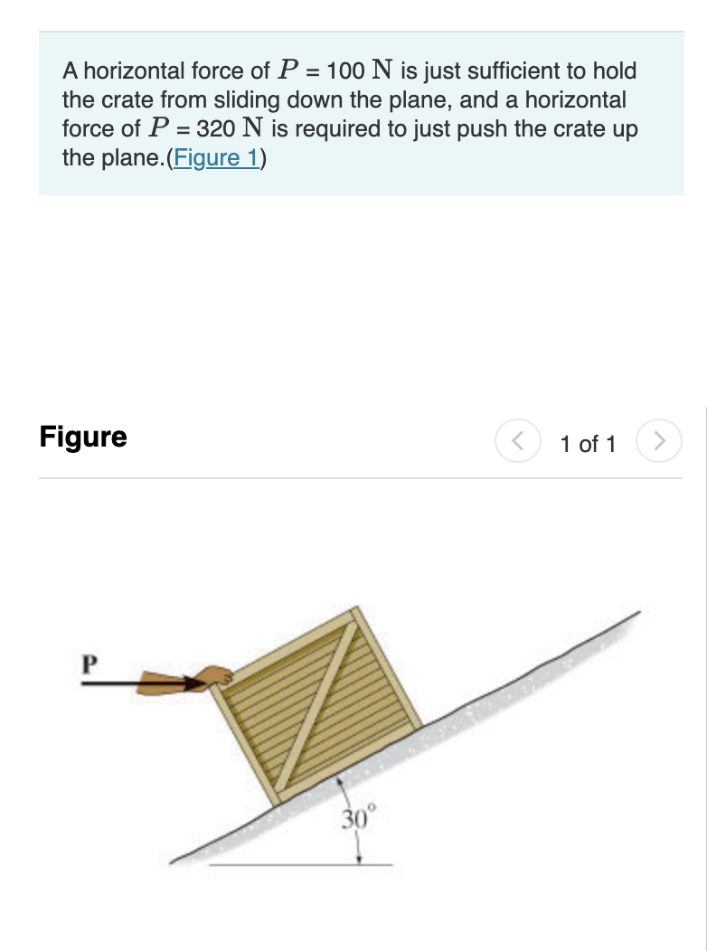 A horizontal force of P = 100 N is just sufficient to hold
the crate from sliding down the plane, and a horizontal
force of P = 320 N is required to just push the crate up
the plane.(Figure 1)
%3D
Figure
1 of 1
>
30°
