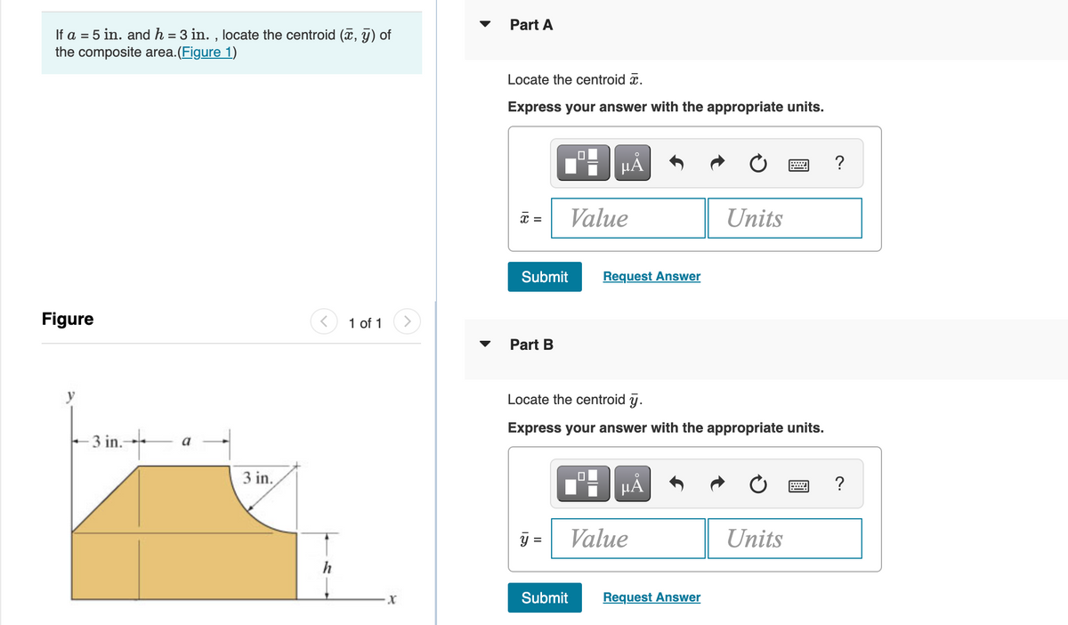 Part A
If a = 5 in. and h = 3 in. , locate the centroid (x, y) of
the composite area.(Figure 1)
Locate the centroid x.
Express your answer with the appropriate units.
?
Value
Units
x =
Submit
Request Answer
Figure
1 of 1
Part B
Locate the centroid y.
Express your answer with the appropriate units.
- 3 in.- a
3 in.
y =
Value
Units
Submit
Request Answer
