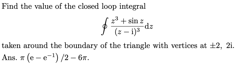 Find the value of the closed loop integral
z3 + sin z
-dz
(z – i)3
taken around the boundary of the triangle with vertices at ±2, 2i.
Ans. т (е — е-1) /2 — 6т.
