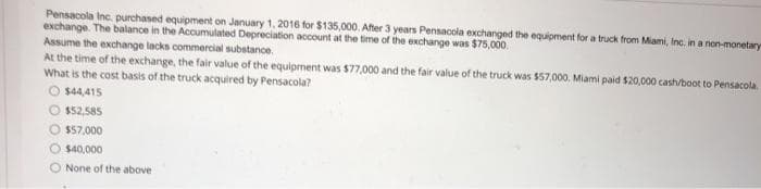 Pensacola Inc. purchased equipment on January 1, 2016 for $135,000. After 3 years Pensacola exchanged the equipment for a truck from Miami, Inc., in a non-monetary
exchange. The balance in the Accumulated Depreciation account at the time of the exchange was $75,000.
Assume the exchange lacks commercial substance.
At the time of the exchange, the fair value of the equipment was $77,000 and the fair value of the truck was $57,000, Miami paid $20,000 cash/boot to Pensacola.
What is the cost basis of the truck acquired by Pensacola?
O $44,415
$52,585
O $57,000
$40,000
O None of the above
