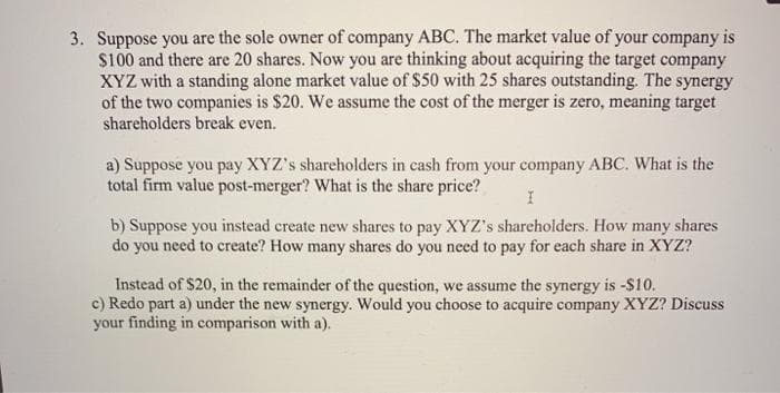 3. Suppose you are the sole owner of company ABC. The market value of your company is
$100 and there are 20 shares. Now you are thinking about acquiring the target company
XYZ with a standing alone market value of $50 with 25 shares outstanding. The synergy
of the two companies is $20. We assume the cost of the merger is zero, meaning target
shareholders break even.
a) Suppose you pay XYZ's shareholders in cash from your company ABC. What is the
total firm value post-merger? What is the share price?
b) Suppose you instead create new shares to pay XYZ's shareholders. How many shares
do you need to create? How many shares do you need to pay for each share in XYZ?
Instead of $20, in the remainder of the question, we assume the synergy is -$10.
c) Redo part a) under the new synergy. Would you choose to acquire company XYZ? Discuss
your finding in comparison with a).
