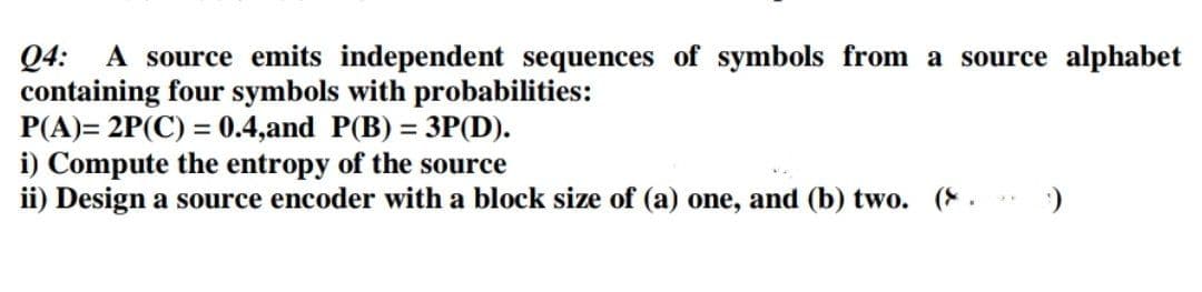 A source emits independent sequences of symbols from a source alphabet
Q4:
containing four symbols with probabilities:
P(A)= 2P(C) = 0.4,and P(B) = 3P(D).
i) Compute the entropy of the source
ii) Design a source encoder with a block size of (a) one, and (b) two. (.
%3D
