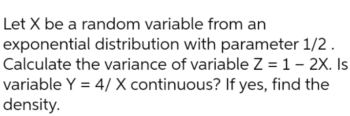 Let X be a random variable from an
exponential distribution with parameter 1/2.
Calculate the variance of variable Z = 1– 2X. Is
variable Y = 4/ X continuous? If yes, find the
density.
