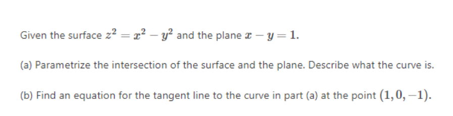 Given the surface z2 = x? – y² and the plane x – y= 1.
(a) Parametrize the intersection of the surface and the plane. Describe what the curve is.
(b) Find an equation for the tangent line to the curve in part (a) at the point (1,0, –1).
