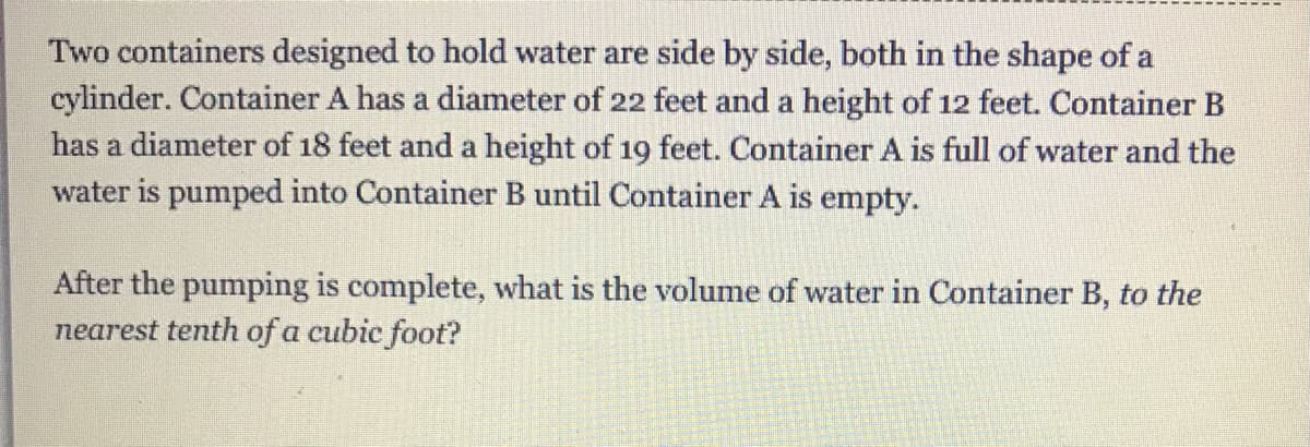 Two containers designed to hold water are side by side, both in the shape of a
cylinder. Container A has a diameter of 22 feet and a height of 12 feet. Container B
has a diameter of 18 feet and a height of 19 feet. Container A is full of water and the
water is pumped into Container B until Container A is empty.
After the pumping is complete, what is the volume of water in Container B, to the
nearest tenth of a cubic foot?
