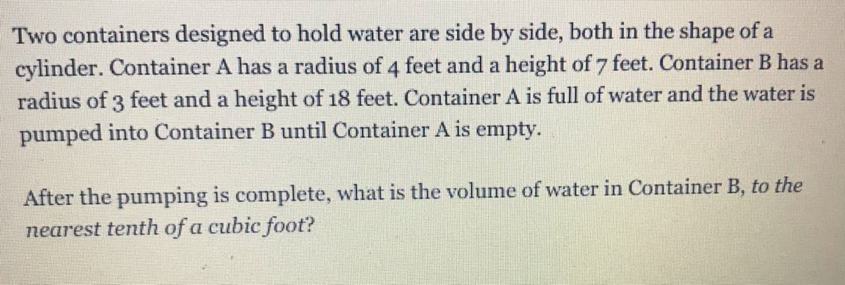 Two containers designed to hold water are side by side, both in the shape of a
cylinder. Container A has a radius of 4 feet and a height of 7 feet. Container B has a
radius of 3 feet and a height of 18 feet. Container A is full of water and the water is
pumped into Container B until Container A is empty.
After the pumping is complete, what is the volume of water in Container B, to the
nearest tenth of a cubic foot?
