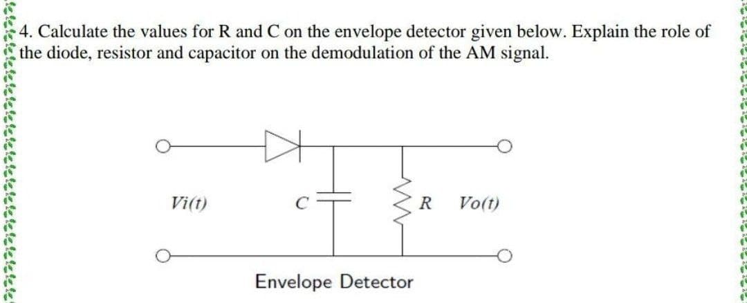 4. Calculate the values for R and C on the envelope detector given below. Explain the role of
the diode, resistor and capacitor on the demodulation of the AM signal.
Vi(t)
R
Vo(t)
Envelope Detector
