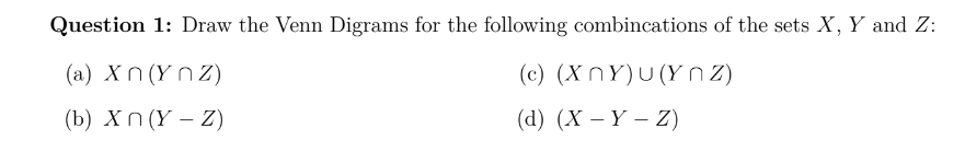 Question 1: Draw the Venn Digrams for the following combincations of the sets X, Y and Z:
(a) Xn (Y n Z)
(c) (X NY)U(Y 2)
(b) Xn (Ү — Z)
(а) (X — Ү — 2)
