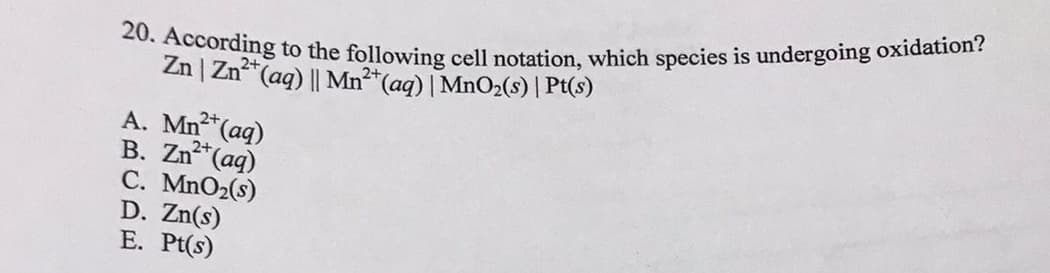 20. According to the following cell notation, which species is undergoing oxidation?
Zn | Zn*(ag) || Mn²*(aq) | MnO2(s) | Pt(s)
A. Mn (aq)
2+
B. Zn (aq)
2+
C. MnO2(s)
D. Zn(s)
E. Pt(s)

