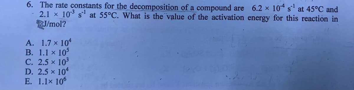 6. The rate constants for the decomposition of a compound are 6.2 x 10 s at 45°C and
2.1 x 10 s at 55°C. What is the value of the activation energy for this reaction in
J/mol?
A. 1.7 x 10
В. 1.1 x 105
С. 2.5 х 103
D. 2.5 x 104
E. 1.1x 106
