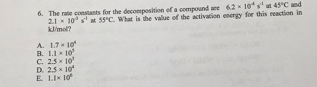 6. The rate constants for the decomposition of a compound are 6.2 x 10* s' at 45°C and
2.1 x 103 s1 at 55°C. What is the value of the activation energy for this reaction in
kJ/mol?
А. 1.7 х 10%
В. 1.1 x 105
C. 2.5 x 103
D. 2.5 x 104
E. 1.1x 106
