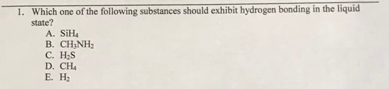 1. Which one of the following substances should exhibit hydrogen bonding in the liquid
state?
A. SIH4
В. СН:NH
С. Н.S
D. CH4
Е. На
