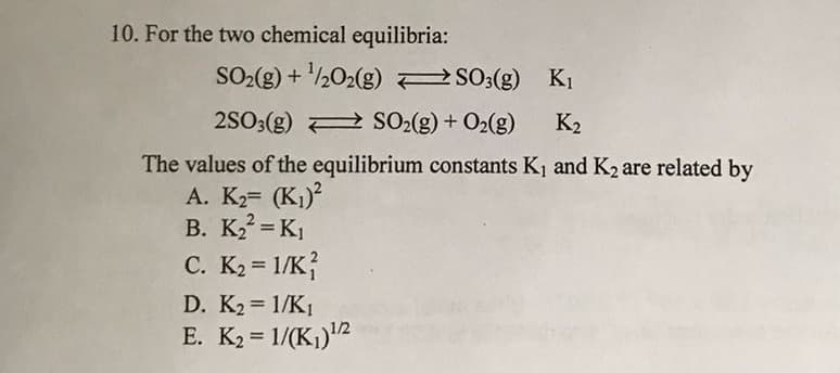 10. For the two chemical equilibria:
SO2(g) + ½02(g) S03(g) K1
2SO3(g) 2 SO2(g) + O2(g)
K2
The values of the equilibrium constants K1 and K2 are related by
A. K2 (K1)?
B. K = K1
C. K2 = 1/K}
D. K2 1/K1
E. K2 = 1/(K,)2

