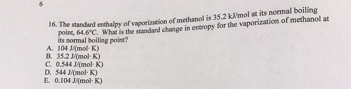 20. The standard enthalpy of vaporization of methanol is 35.2 kJ/mol at its normal boiling
point, 64.6°C. What is the standard change in entropy for the vaporization of methanol at
its normal boiling point?
A. 104 J/(mol· K)
B. 35.2 J/(mol· K)
C. 0.544 J/(mol· K)
D. 544 J/(mol· K)
E. 0.104 J/(mol· K)
