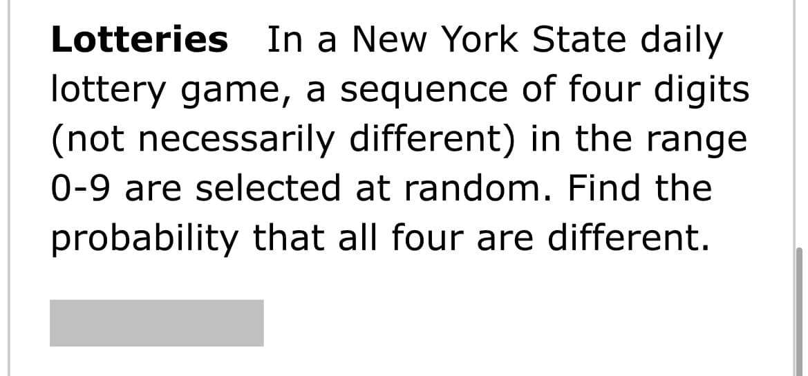 Lotteries In a New York State daily
lottery game, a sequence of four digits
(not necessarily different) in the range
0-9 are selected at random. Find the
probability that all four are different.
