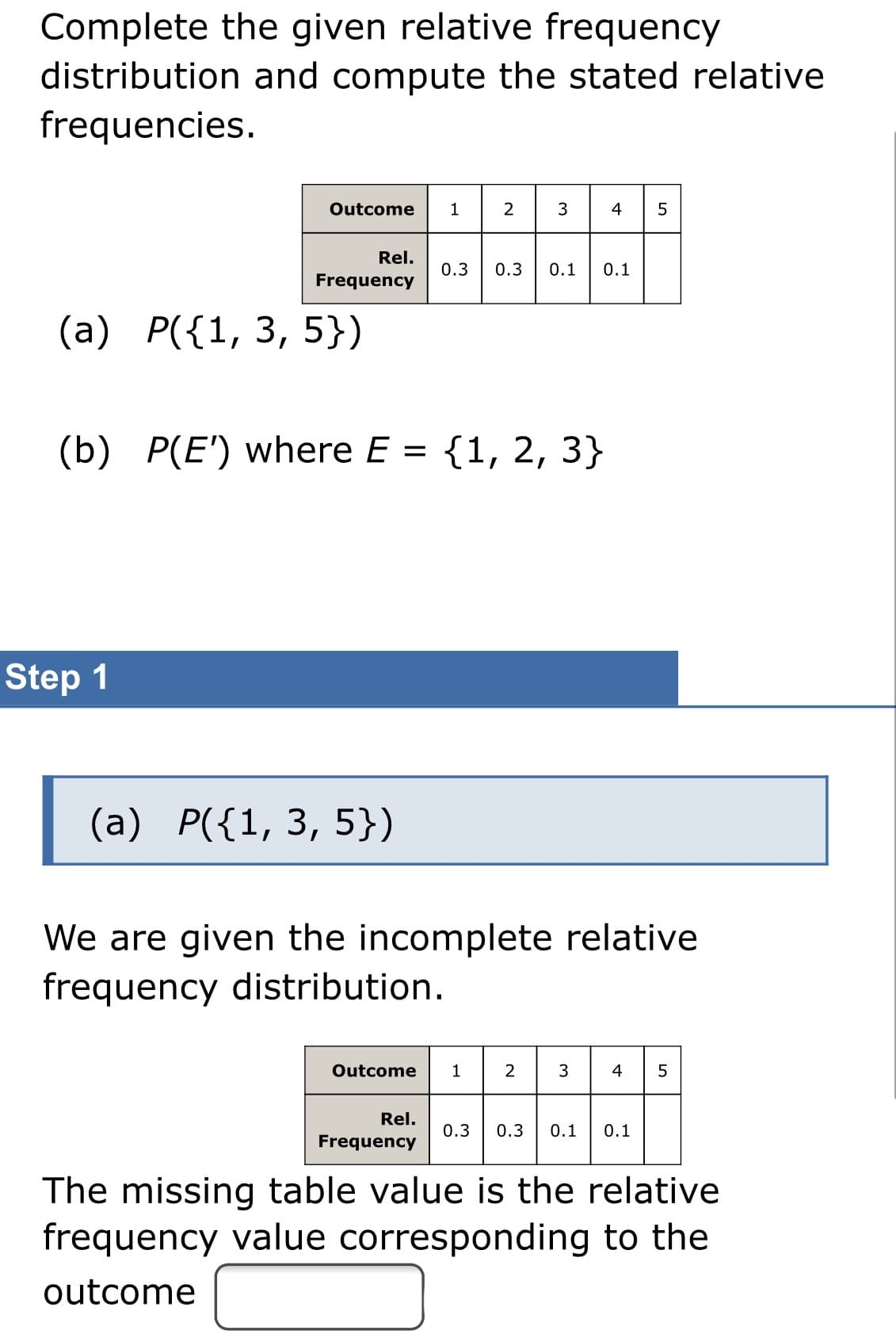 Complete the given relative frequency
distribution and compute the stated relative
frequencies.
Outcome
2
3
4 5
Rel.
0.3
0.3
0.1
0.1
Frequency
(a) P({1, 3, 5})
(b) P(E') where E = {1, 2, 3}
Step 1
(a) P({1, 3, 5})
We are given the incomplete relative
frequency distribution.
23 4
Outcome
1
5
Rel.
0.3
0.3
0.1
0.1
Frequency
The missing table value is the relative
frequency value corresponding to the
outcome
