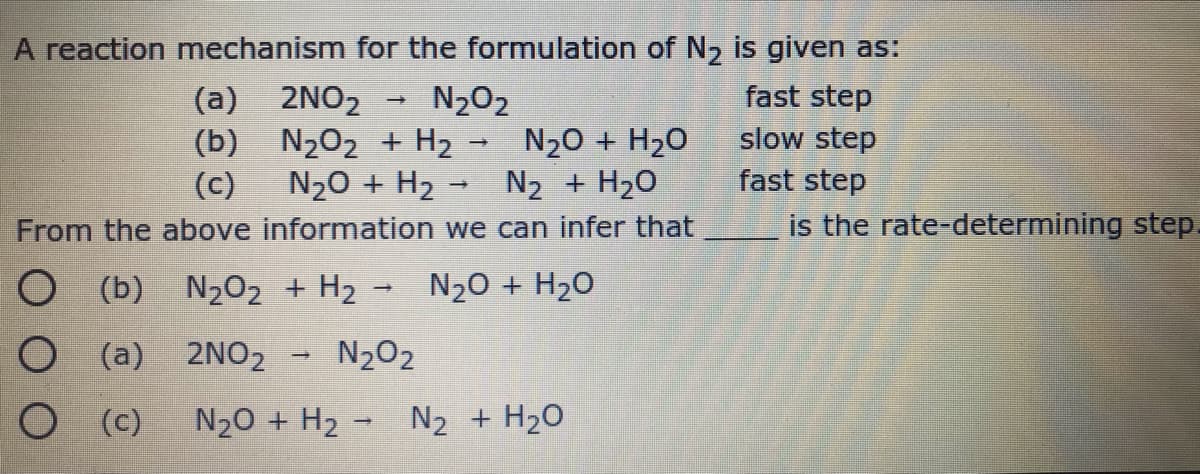 A reaction mechanism for the formulation of N, is given as:
N2O2
fast step
(a) 2NO2
(b) N202 + H2 →
N20 + H2
slow step
N20 + H20
N2 + H20
(c)
fast step
From the above information we can infer that
is the rate-determining step.
O (b) N2O2 + H2 - N20 + H20
O (a) 2NO2
N2O2
O C)
N20 + H2 - N2 + H2O
