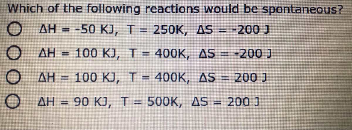 Which of the following reactions would be spontaneous?
AH = -50 KJ, T = 250K, AS = -200 J
%3D
AH = 100 KJ, T = 400K, AS = -200 J
%3D
O AH = 100 KJ, T = 400K, AS = 200 J
%3D
%D
%3D
AH = 90 KJ, T = 500K, AS = 200 J
ΔΗ
%3D
%3D
%3D
