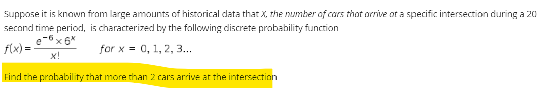 Suppose it is known from large amounts of historical data that X, the number of cars that arrive at a specific intersection during a 20
second time period, is characterized by the following discrete probability function
e-6
x 6*
f(x) =
x!
for x = 0, 1, 2, 3...
Find the probability that more than 2 cars arrive at the intersection
