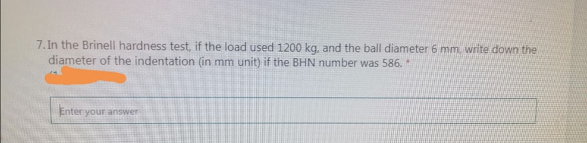 7. In the Brinell hardness test, if the load used 1200 kg, and the ball diameter 6 mm, write down the
diameter of the indentation (in mm unit) if the BHN number was 586. *
Enter your answer
