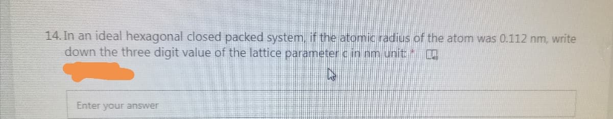 14. In an ideal hexagonal closed packed system, if the atomic radius of the atom was 0.112 nm, write
down the three digit value of the lattice parameter cin nm unit
Enter your answer
