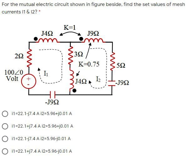 For the mutual electric circuit shown in figure beside, find the set values of mesh
currents 1 & 12? *
K=1
J42
J92
3Ω
K=0.75
5Ω
10020
Volt
I1
J4Ω k
I2
-J9Ω
-J92
O 11=22.1-j7.4 A i2=5.96+j0.01 A
O i1=22.1+j7.4 A i2=5.96+j0.01 A
O i1=22.1-j7.4 A 12=5.96-j0.01 A
O i1=22.1+j7.4 A i2=5.96-j0.01 A
