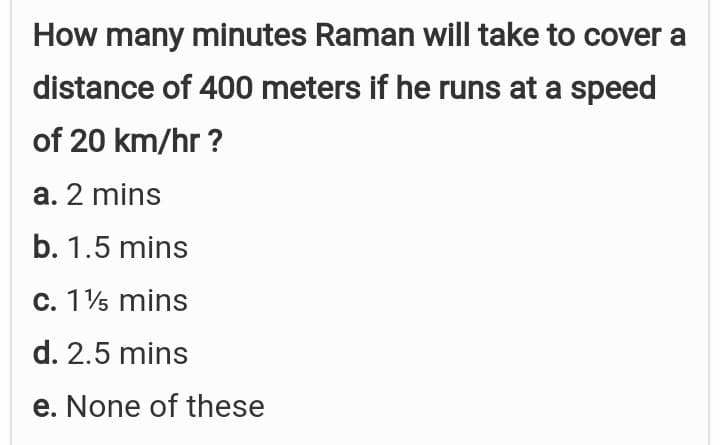 How many minutes Raman will take to cover a
distance of 400 meters if he runs at a speed
of 20 km/hr ?
a. 2 mins
b. 1.5 mins
c. 15 mins
d. 2.5 mins
e. None of these
