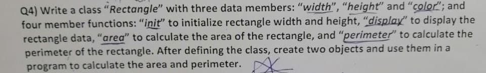 Q4) Write a class "Rectangle" with three data members: "width", "height" and "color"; and
four member functions: "iniť" to initialize rectangle width and height, "display" to display the
rectangle data, "area" to calculate the area of the rectangle, and "perimeter" to calculate the
perimeter of the rectangle. After defining the class, create two objects and use them in a
program to calculate the area and perimeter.
