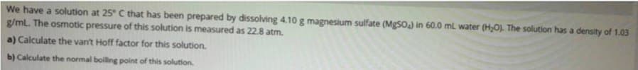 We have a solution at 25° C that has been prepared by dissolving 4.10 g magnesium sulfate (MgSOa) in 60.0 ml water (H0). The solution has a density of 1.03
g/mL. The osmotic pressure of this solution is measured as 22.8 atm.
a) Calculate the van't Hoff factor for this solution.
b) Calculate the normal boiling point of this solution.
