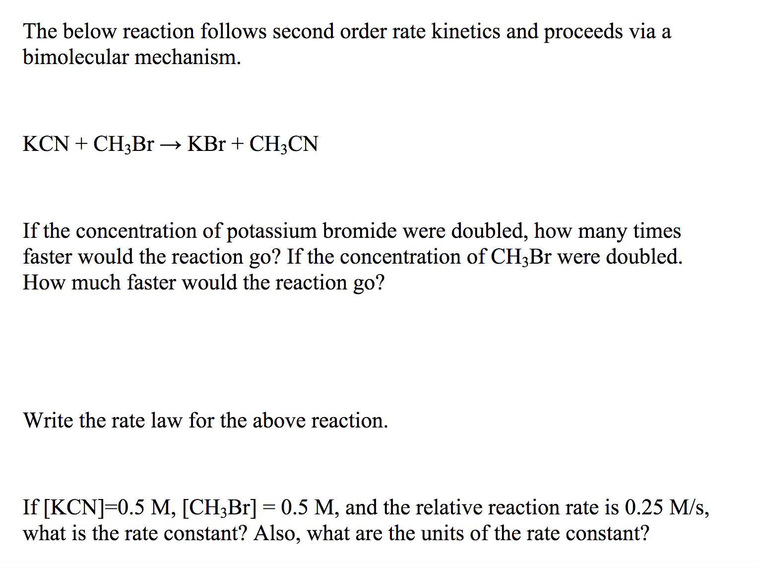 The below reaction follows second order rate kinetics and proceeds via a
bimolecular mechanism.
KCNCH3B1 -» KBr + CH3CN
If the concentration of potassium bromide were doubled, how many times
faster would the reaction go? If the concentration of CH3Br were doubled.
How much faster would the reaction go?
Write the rate law for the above reaction.
If [KCN] 0.5 M, [CH3Br] 0.5 M, and the relative reaction rate is 0.25 M/s,
what is the rate constant? Also, what are the units of the rate constant?
