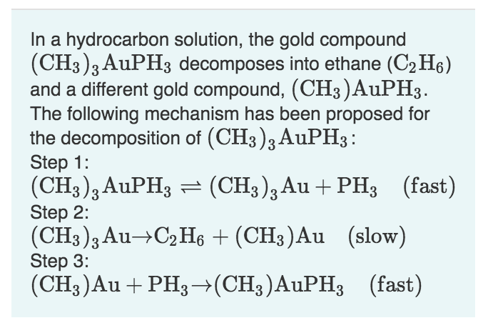 In a hydrocarbon solution, the gold compound
(CH3)3 AuPH3 decomposes into ethane (C2 H6)
and a different gold compound, (CH3)AUPH3
The following mechanism has been proposed for
the decomposition of (CH3)3 AuPH3
Step 1:
(CH3)3AuPH3 (CH3)3Au + PH3 (fast)
Step 2:
(CH3)3 Au- C2 He (CH3)Au (slow)
Step 3:
(CH3)Au PH3(CH3)AuPH3(fast)
TL
