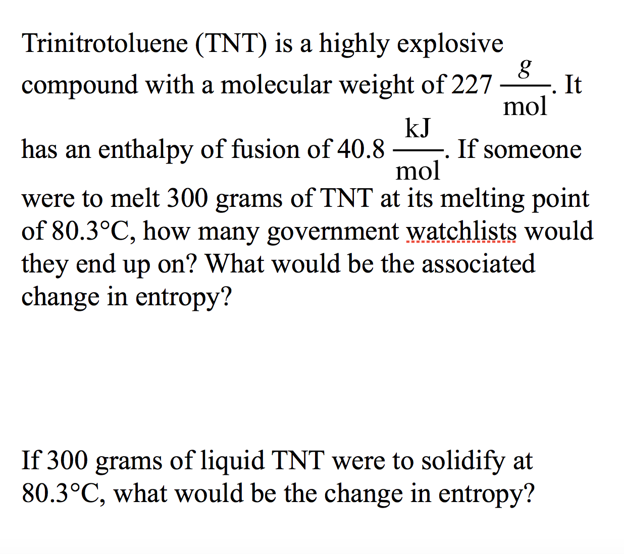 Trinitrotoluene (TNT) is a highly explosive
compound with a molecular weight of 227
It
mol
kJ
-. If someone
mol
has an enthalpy of fusion of 40.8
were to melt 300 grams of TNT at its melting point
of 80.3°C, how many government watchlists would
they end
change in entropy?
on? What would be the associated
up
If 300
of liquid TNT were to solidify at
80.3°C, what would be the change in entropy?
grams

