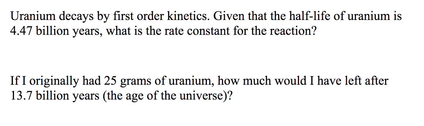Uranium decays by first order kinetics. Given that the half-life of uranium is
4.47 billion years, what is the rate constant for the reaction?
If I originally had 25 grams of uranium, how much would I have left after
13.7 billion years (the age of the universe)?
