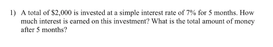 1) A total of $2,000 is invested at a simple interest rate of 7% for 5 months. How
much interest is earned on this investment? What is the total amount of money
after 5 months?
