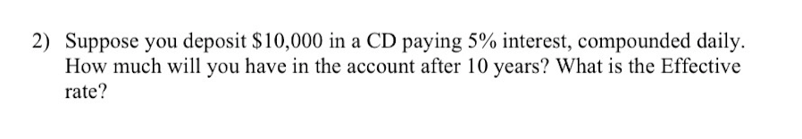 2) Suppose you deposit $10,000 in a CD paying 5% interest, compounded daily.
How much will you have in the account after 10 years? What is the Effective
rate?
